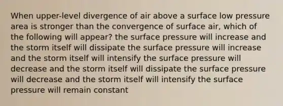 When upper-level divergence of air above a surface low pressure area is stronger than the convergence of surface air, which of the following will appear? the surface pressure will increase and the storm itself will dissipate the surface pressure will increase and the storm itself will intensify the surface pressure will decrease and the storm itself will dissipate the surface pressure will decrease and the storm itself will intensify the surface pressure will remain constant