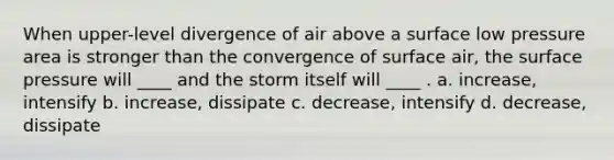 When upper-level divergence of air above a surface low pressure area is stronger than the convergence of surface air, the surface pressure will ____ and the storm itself will ____ . a. increase, intensify b. increase, dissipate c. decrease, intensify d. decrease, dissipate