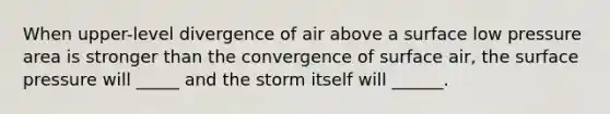 When upper-level divergence of air above a surface low pressure area is stronger than the convergence of surface air, the surface pressure will _____ and the storm itself will ______.