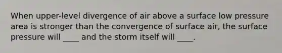 When upper-level divergence of air above a surface low pressure area is stronger than the convergence of surface air, the surface pressure will ____ and the storm itself will ____.