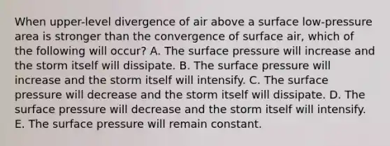 When upper-level divergence of air above a surface low-pressure area is stronger than the convergence of surface air, which of the following will occur? A. The surface pressure will increase and the storm itself will dissipate. B. The surface pressure will increase and the storm itself will intensify. C. The surface pressure will decrease and the storm itself will dissipate. D. The surface pressure will decrease and the storm itself will intensify. E. The surface pressure will remain constant.