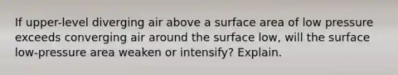 If upper-level diverging air above a surface area of low pressure exceeds converging air around the surface low, will the surface low-pressure area weaken or intensify? Explain.