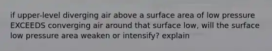 if upper-level diverging air above a surface area of low pressure EXCEEDS converging air around that surface low, will the surface low pressure area weaken or intensify? explain