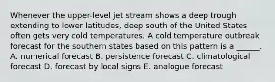 Whenever the upper-level jet stream shows a deep trough extending to lower latitudes, deep south of the United States often gets very cold temperatures. A cold temperature outbreak forecast for the southern states based on this pattern is a ______. A. numerical forecast B. persistence forecast C. climatological forecast D. forecast by local signs E. analogue forecast