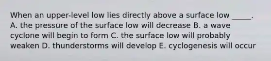 When an upper-level low lies directly above a surface low _____. A. the pressure of the surface low will decrease B. a wave cyclone will begin to form C. the surface low will probably weaken D. thunderstorms will develop E. cyclogenesis will occur