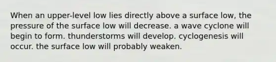 ​When an upper-level low lies directly above a surface low, ​the pressure of the surface low will decrease. ​a wave cyclone will begin to form. ​thunderstorms will develop. ​cyclogenesis will occur. ​the surface low will probably weaken.