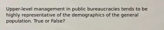 Upper-level management in public bureaucracies tends to be highly representative of the demographics of the general population. True or False?