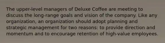 The upper-level managers of Deluxe Coffee are meeting to discuss the long-range goals and vision of the company. Like any organization, an organization should adopt planning and strategic management for two reasons: to provide direction and momentum and to encourage retention of high-value employees.