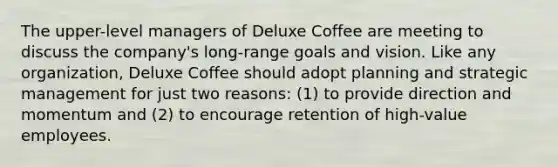 The upper-level managers of Deluxe Coffee are meeting to discuss the company's long-range goals and vision. Like any organization, Deluxe Coffee should adopt planning and strategic management for just two reasons: (1) to provide direction and momentum and (2) to encourage retention of high-value employees.