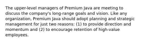 The upper-level managers of Premium Java are meeting to discuss the company's long-range goals and vision. Like any organization, Premium Java should adopt planning and strategic management for just two reasons: (1) to provide direction and momentum and (2) to encourage retention of high-value employees.