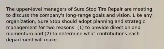 The upper-level managers of Sure Stop Tire Repair are meeting to discuss the company's long-range goals and vision. Like any organization, Sure Stop should adopt planning and strategic management for two reasons: (1) to provide direction and momentum and (2) to determine what contributions each department will make.