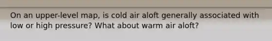 On an upper-level map, is cold air aloft generally associated with low or high pressure? What about warm air aloft?