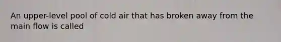 An upper-level pool of cold air that has broken away from the main flow is called