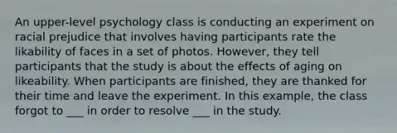 An upper-level psychology class is conducting an experiment on racial prejudice that involves having participants rate the likability of faces in a set of photos. However, they tell participants that the study is about the effects of aging on likeability. When participants are finished, they are thanked for their time and leave the experiment. In this example, the class forgot to ___ in order to resolve ___ in the study.