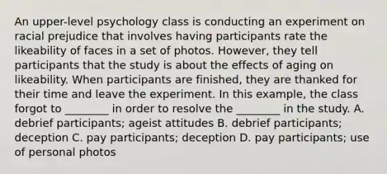 An upper-level psychology class is conducting an experiment on racial prejudice that involves having participants rate the likeability of faces in a set of photos. However, they tell participants that the study is about the effects of aging on likeability. When participants are finished, they are thanked for their time and leave the experiment. In this example, the class forgot to ________ in order to resolve the ________ in the study. A. debrief participants; ageist attitudes B. debrief participants; deception C. pay participants; deception D. pay participants; use of personal photos