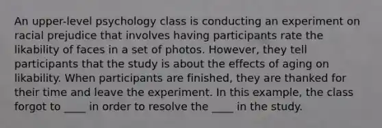 An upper-level psychology class is conducting an experiment on racial prejudice that involves having participants rate the likability of faces in a set of photos. However, they tell participants that the study is about the effects of aging on likability. When participants are finished, they are thanked for their time and leave the experiment. In this example, the class forgot to ____ in order to resolve the ____ in the study.