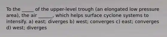 To the _____ of the upper-level trough (an elongated low pressure area), the air ______, which helps surface cyclone systems to intensify. a) east; diverges b) west; converges c) east; converges d) west; diverges