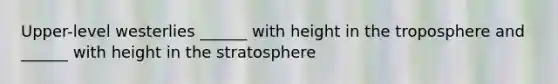 Upper-level westerlies ______ with height in the troposphere and ______ with height in the stratosphere