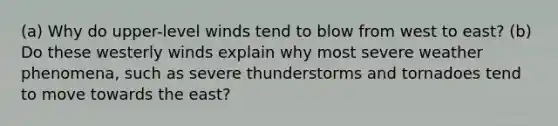 (a) Why do upper-level winds tend to blow from west to east? (b) Do these westerly winds explain why most severe weather phenomena, such as severe thunderstorms and tornadoes tend to move towards the east?