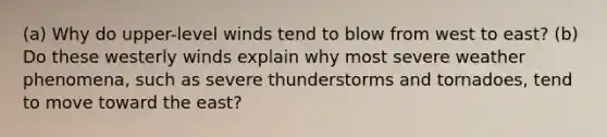 (a) Why do upper-level winds tend to blow from west to east? (b) Do these westerly winds explain why most severe weather phenomena, such as severe thunderstorms and tornadoes, tend to move toward the east?