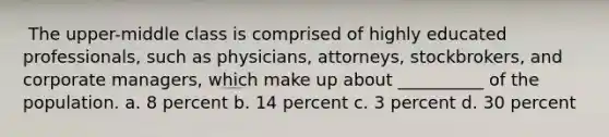 ​ The upper-middle class is comprised of highly educated professionals, such as physicians, attorneys, stockbrokers, and corporate managers, which make up about __________ of the population. a. ​8 percent b. ​14 percent c. ​3 percent d. ​30 percent