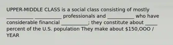 UPPER-MIDDLE CLASS is a social class consisting of mostly ___________ ___________ professionals and ___________ who have considerable financial ___________; they constitute about _____ percent of the U.S. population They make about 150,OOO / YEAR