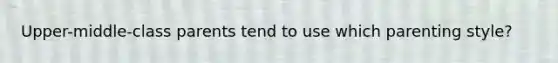 Upper-middle-class parents tend to use which parenting style?