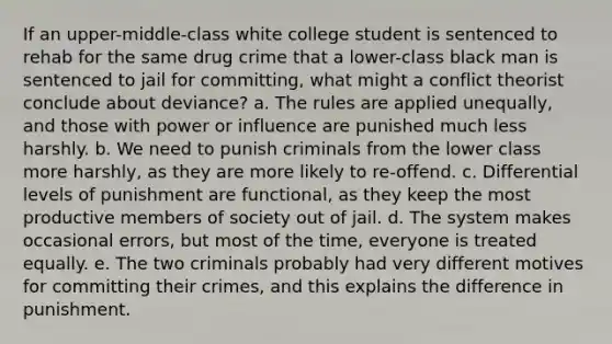 If an upper-middle-class white college student is sentenced to rehab for the same drug crime that a lower-class black man is sentenced to jail for committing, what might a conflict theorist conclude about deviance? a. The rules are applied unequally, and those with power or influence are punished much less harshly. b. We need to punish criminals from the lower class more harshly, as they are more likely to re-offend. c. Differential levels of punishment are functional, as they keep the most productive members of society out of jail. d. The system makes occasional errors, but most of the time, everyone is treated equally. e. The two criminals probably had very different motives for committing their crimes, and this explains the difference in punishment.