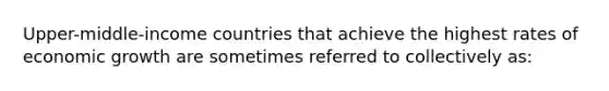 Upper-middle-income countries that achieve the highest rates of economic growth are sometimes referred to collectively as: