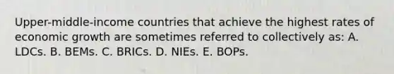 Upper-middle-income countries that achieve the highest rates of economic growth are sometimes referred to collectively as: A. LDCs. B. BEMs. C. BRICs. D. NIEs. E. BOPs.