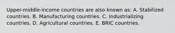 Upper-middle-income countries are also known as: A. Stabilized countries. B. Manufacturing countries. C. Industrializing countries. D. Agricultural countries. E. BRIC countries.