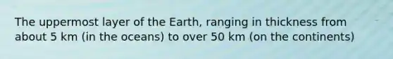 The uppermost layer of the Earth, ranging in thickness from about 5 km (in the oceans) to over 50 km (on the continents)