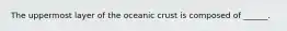 The uppermost layer of the oceanic crust is composed of ______.