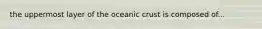 the uppermost layer of the oceanic crust is composed of...