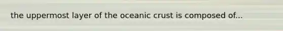 the uppermost layer of the <a href='https://www.questionai.com/knowledge/kPVS0KdHos-oceanic-crust' class='anchor-knowledge'>oceanic crust</a> is composed of...