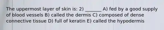 The uppermost layer of skin is: 2) _______ A) fed by a good supply of blood vessels B) called the dermis C) composed of dense connective tissue D) full of keratin E) called the hypodermis