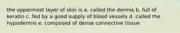 the uppermost layer of skin is a. called the dermis b. full of keratin c. fed by a good supply of blood vessels d. called the hypodermis e. composed of dense connective tissue