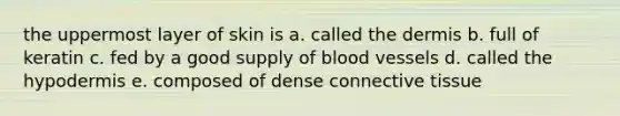 the uppermost layer of skin is a. called <a href='https://www.questionai.com/knowledge/kEsXbG6AwS-the-dermis' class='anchor-knowledge'>the dermis</a> b. full of keratin c. fed by a good supply of blood vessels d. called the hypodermis e. composed of dense <a href='https://www.questionai.com/knowledge/kYDr0DHyc8-connective-tissue' class='anchor-knowledge'>connective tissue</a>