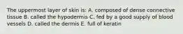 The uppermost layer of skin is: A. composed of dense connective tissue B. called the hypodermis C. fed by a good supply of blood vessels D. called the dermis E. full of keratin