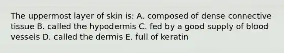 The uppermost layer of skin is: A. composed of dense connective tissue B. called the hypodermis C. fed by a good supply of blood vessels D. called the dermis E. full of keratin