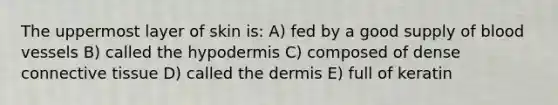 The uppermost layer of skin is: A) fed by a good supply of blood vessels B) called the hypodermis C) composed of dense connective tissue D) called the dermis E) full of keratin