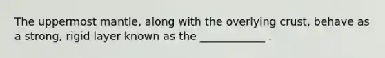 The uppermost mantle, along with the overlying crust, behave as a strong, rigid layer known as the ____________ .