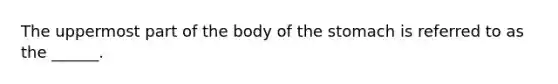 The uppermost part of the body of the stomach is referred to as the ______.