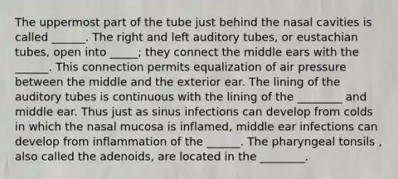 The uppermost part of the tube just behind the nasal cavities is called ______. The right and left auditory tubes, or eustachian tubes, open into _____; they connect the middle ears with the ______. This connection permits equalization of air pressure between the middle and the exterior ear. The lining of the auditory tubes is continuous with the lining of the ________ and middle ear. Thus just as sinus infections can develop from colds in which the nasal mucosa is inflamed, middle ear infections can develop from inflammation of the ______. The pharyngeal tonsils , also called the adenoids, are located in the ________.