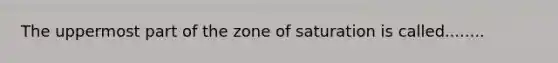 The uppermost part of the zone of saturation is called........