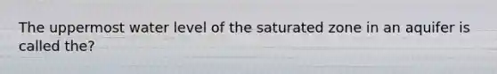 The uppermost water level of the saturated zone in an aquifer is called the?