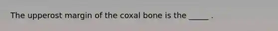 The upperost margin of the coxal bone is the _____ .