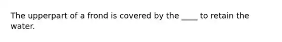The upperpart of a frond is covered by the ____ to retain the water.