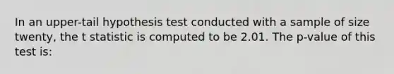 In an upper-tail hypothesis test conducted with a sample of size twenty, the t statistic is computed to be 2.01. The p-value of this test is: