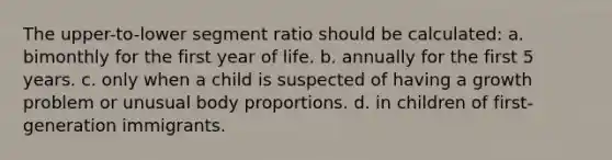 The upper-to-lower segment ratio should be calculated: a. bimonthly for the first year of life. b. annually for the first 5 years. c. only when a child is suspected of having a growth problem or unusual body proportions. d. in children of first-generation immigrants.